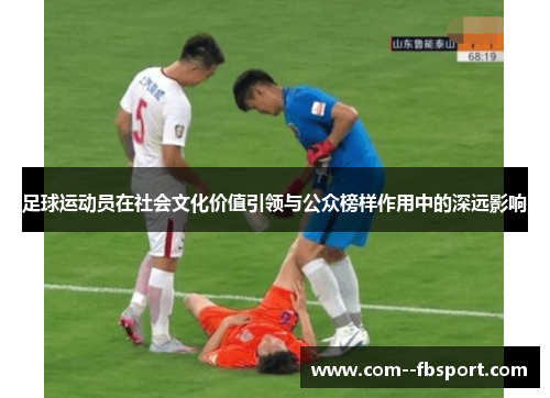 足球运动员在社会文化价值引领与公众榜样作用中的深远影响 足球运动员在社会文化价值引领与公众榜样作用中的深远影响