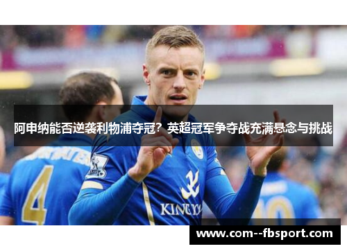 阿申纳能否逆袭利物浦夺冠?英超冠军争夺战充满悬念与挑战 阿申纳能否逆袭利物浦夺冠?英超冠军争夺战充满悬念与挑战