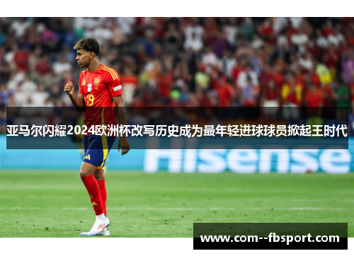 亚马尔闪耀2024欧洲杯改写历史成为最年轻进球球员掀起王时代