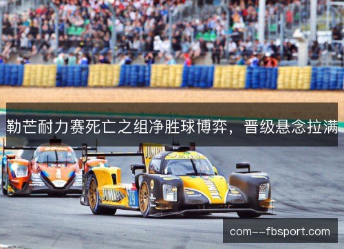 勒芒耐力赛死亡之组净胜球博弈,晋级悬念拉满 勒芒耐力赛死亡之组净胜球博弈,晋级悬念拉满